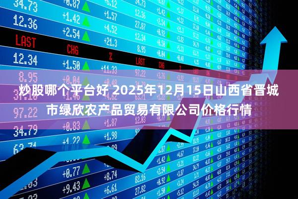 炒股哪个平台好 2025年12月15日山西省晋城市绿欣农产品贸易有限公司价格行情