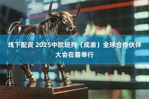 线下配资 2025中欧班列（成渝）全球合作伙伴大会在蓉举行